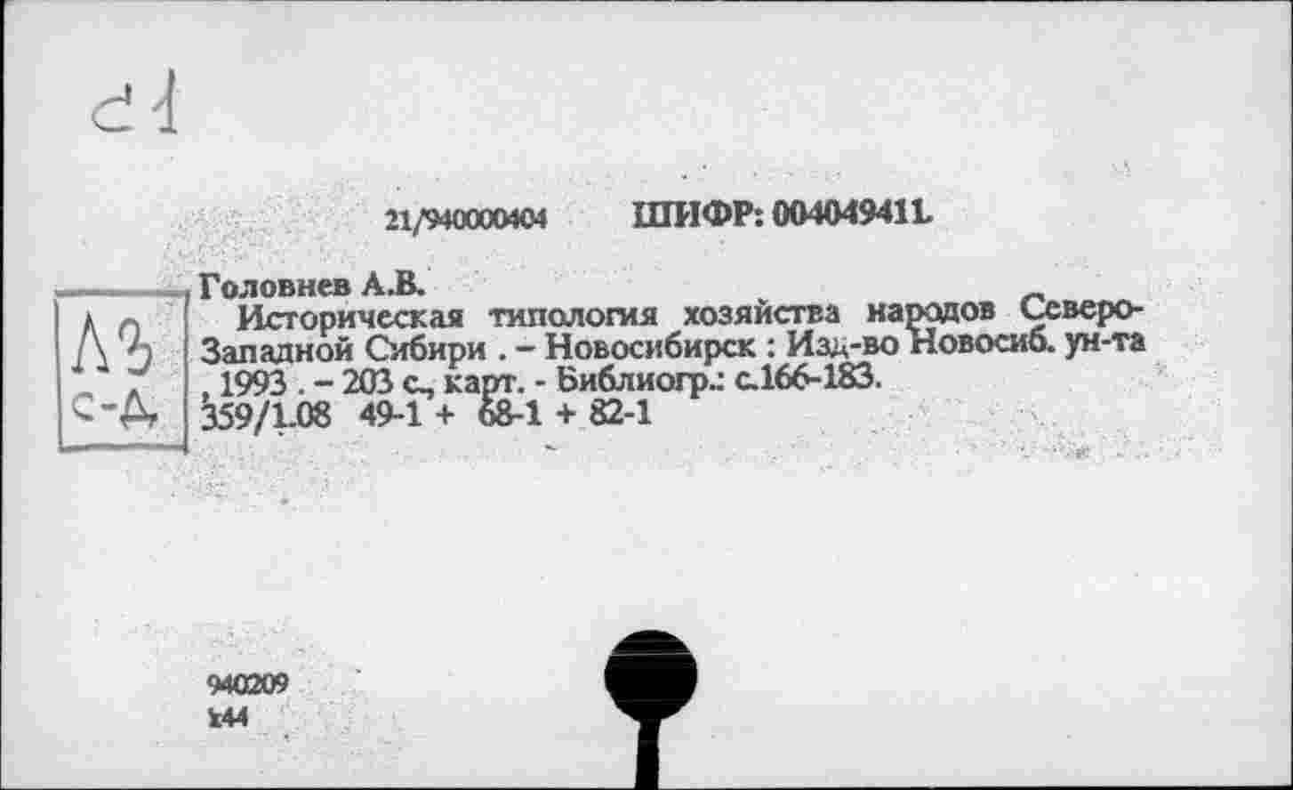 ﻿21/940000404 ШИФР: 004049411
Головнев А.В.
д п Историческая типология хозяйства народов Ссверо-/\ А Западной Сибири . - Новосибирск : Изд-во Новосиб. ун-та 1 Г . 1993 . - 203 с., карт. - Библиогр.: с.166-183.
------	6S-1 + 82-1
C’A 359/1-08 49-1 +
940209
144